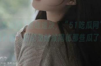 速战速决，“51吃瓜网”直达下载，咱们是时候揭秘那些瓜了！