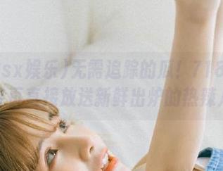 无需追踪的瓜！718sx娱乐首页直接放送新鲜出炉的热辣八卦