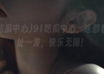 91吃瓜中心，啥都看，地址一发，快乐无限！