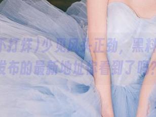 少见风头正劲，黑料不打烊发布的最新地址你看到了吗？