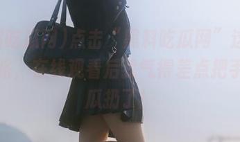 点击“黑料吃瓜网”这条独特线路，在线观看后我气得差点把手里的瓜扔了！