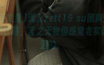 深入zztt19 su黑料正能量，随机线路，言之无物但感觉老实话挺催泪的。