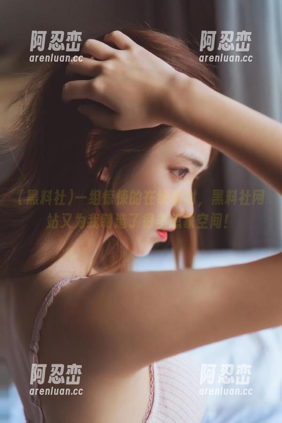 一组惊悚的在线素材，黑料社网站又为我制造了很多想象空间！